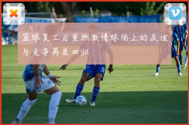 篮球复工后重燃激情球场上的友谊与竞争再度回归