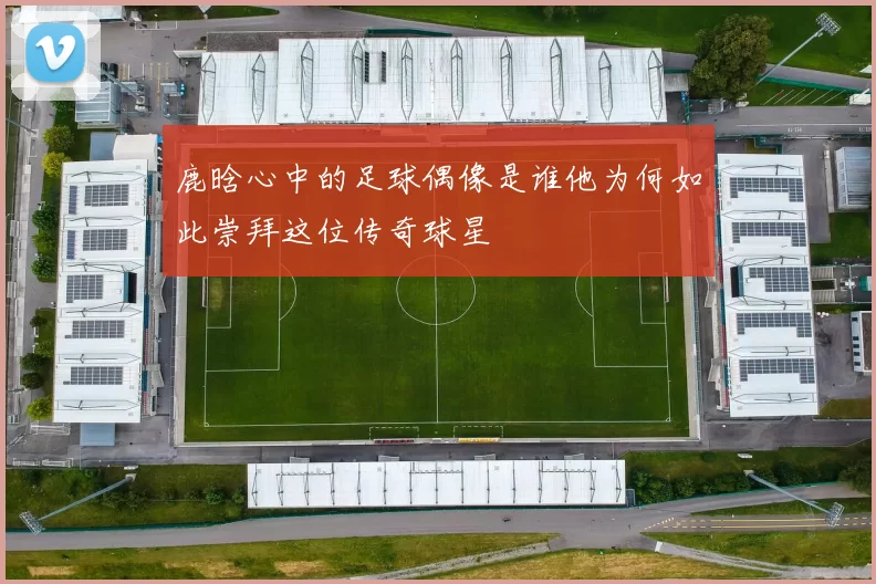 鹿晗心中的足球偶像是谁他为何如此崇拜这位传奇球星