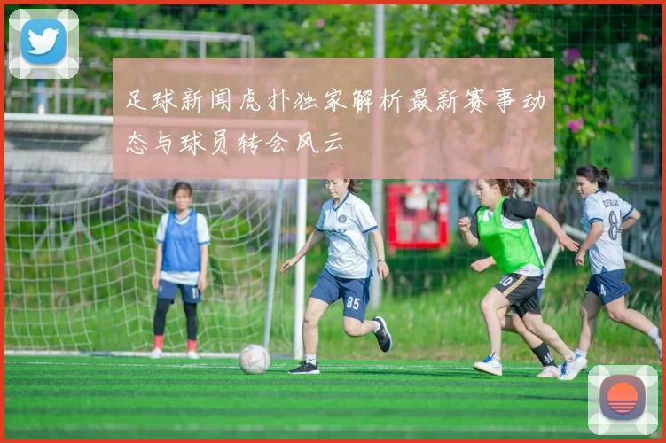足球新闻虎扑独家解析最新赛事动态与球员转会风云