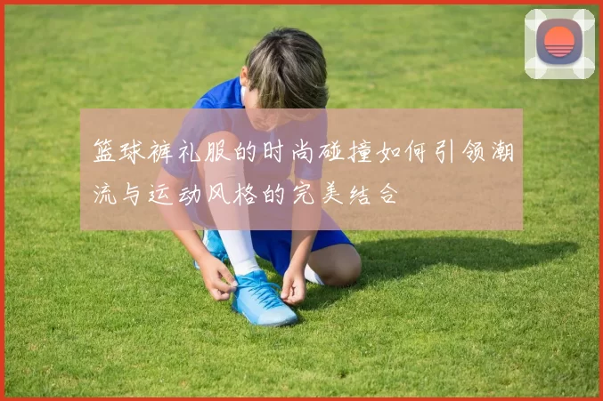 篮球裤礼服的时尚碰撞如何引领潮流与运动风格的完美结合