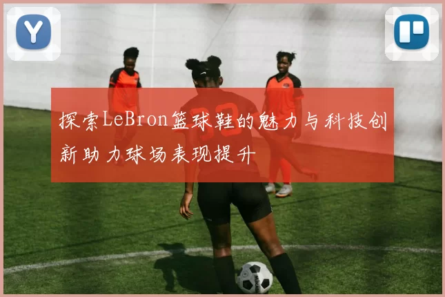 探索LeBron篮球鞋的魅力与科技创新助力球场表现提升